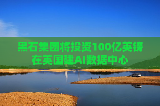 黑石集团将投资100亿英镑在英国建AI数据中心