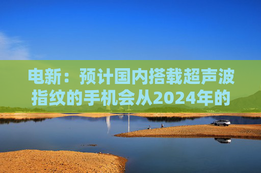 电新：预计国内搭载超声波指纹的手机会从2024年的不到1000万增长到2025年的4000~5000万台