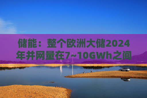 储能：整个欧洲大储2024年并网量在7~10GWh之间