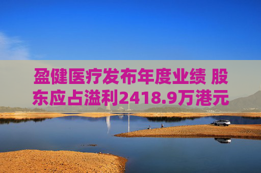 盈健医疗发布年度业绩 股东应占溢利2418.9万港元同比减少86.62%