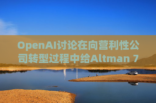 OpenAI讨论在向营利性公司转型过程中给Altman 7%的股份