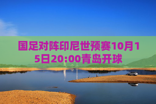 国足对阵印尼世预赛10月15日20:00青岛开球