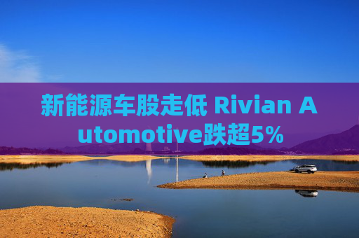 新能源车股走低 Rivian Automotive跌超5%