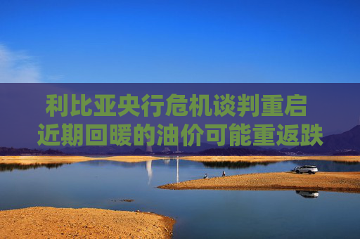 利比亚央行危机谈判重启 近期回暖的油价可能重返跌势