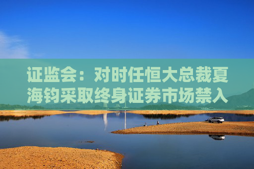 证监会：对时任恒大总裁夏海钧采取终身证券市场禁入措施罚没1500万