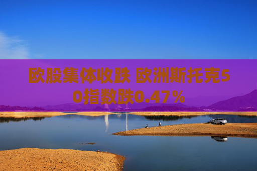 欧股集体收跌 欧洲斯托克50指数跌0.47%