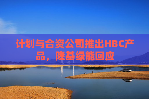 计划与合资公司推出HBC产品，隆基绿能回应