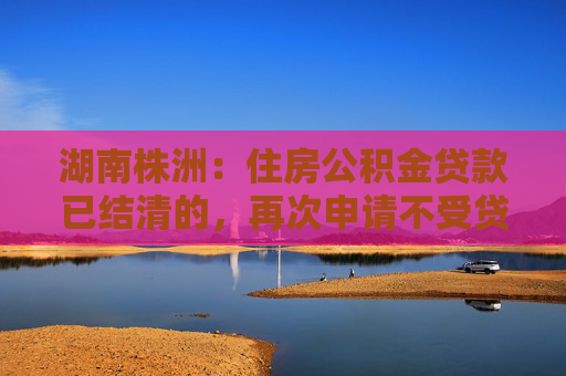 湖南株洲：住房公积金贷款已结清的，再次申请不受贷款次数限制