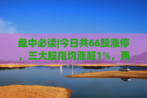 盘中必读|今日共66股涨停，三大股指均涨超1%，两市成交额再次突破万亿