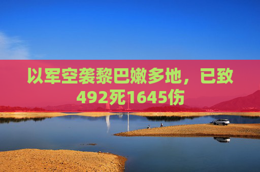 以军空袭黎巴嫩多地，已致492死1645伤