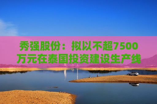 秀强股份：拟以不超7500万元在泰国投资建设生产线项目