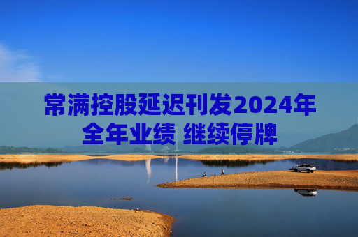 常满控股延迟刊发2024年全年业绩 继续停牌