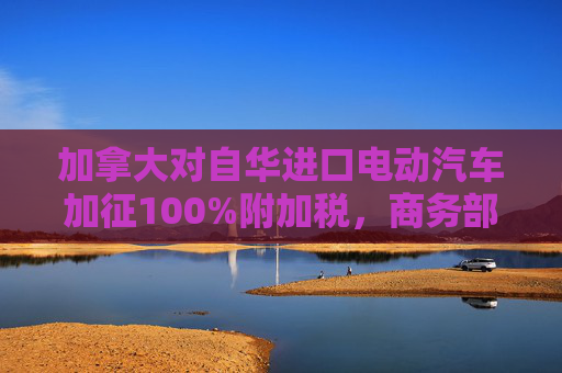 加拿大对自华进口电动汽车加征100%附加税，商务部回应