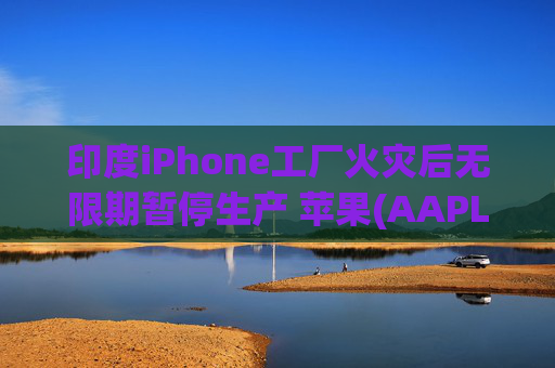 印度iPhone工厂火灾后无限期暂停生产 苹果(AAPL.US)或将重新依赖中国供应链