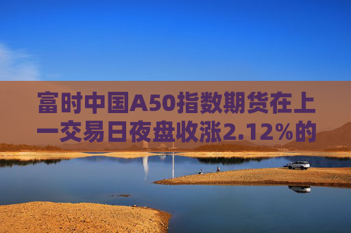 富时中国A50指数期货在上一交易日夜盘收涨2.12%的基础上低开，现涨1.75%