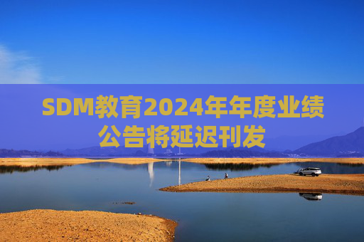 SDM教育2024年年度业绩公告将延迟刊发