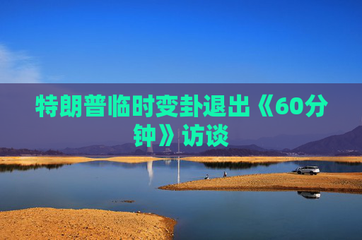 特朗普临时变卦退出《60分钟》访谈