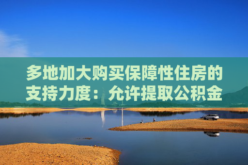 多地加大购买保障性住房的支持力度：允许提取公积金付首付，提高公积金贷款额度