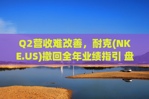 Q2营收难改善，耐克(NKE.US)撤回全年业绩指引 盘后跌超5%