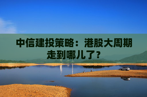 中信建投策略：港股大周期走到哪儿了？