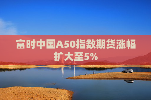 富时中国A50指数期货涨幅扩大至5%