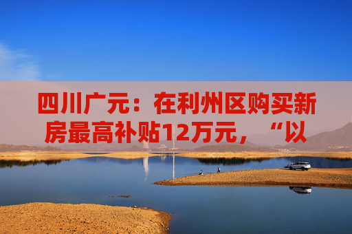 四川广元：在利州区购买新房最高补贴12万元，“以旧换新”可再享购房补贴