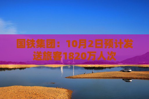 国铁集团：10月2日预计发送旅客1820万人次