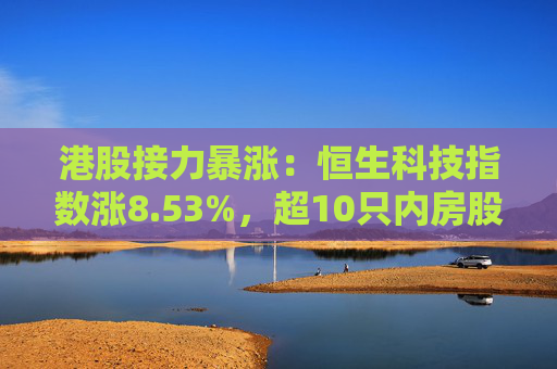 港股接力暴涨：恒生科技指数涨8.53%，超10只内房股涨逾100%