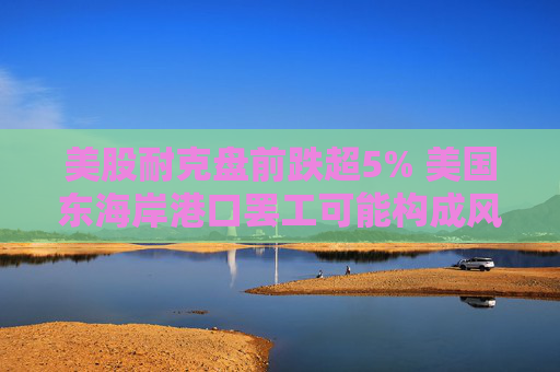 美股耐克盘前跌超5% 美国东海岸港口罢工可能构成风险