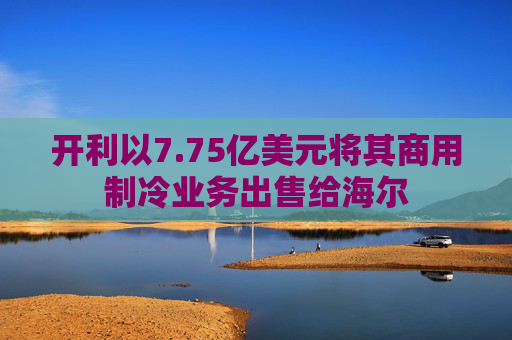 开利以7.75亿美元将其商用制冷业务出售给海尔