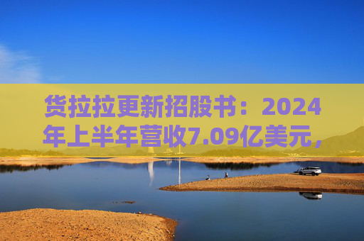 货拉拉更新招股书：2024年上半年营收7.09亿美元，同比增长18.2%