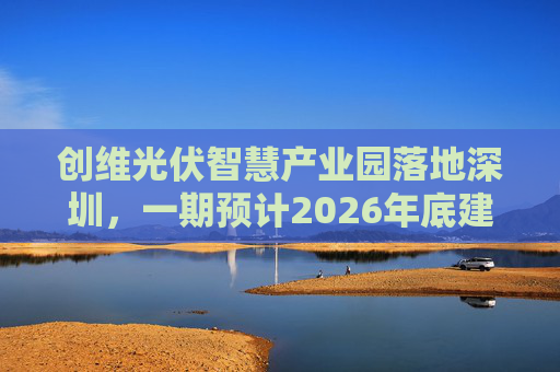 创维光伏智慧产业园落地深圳，一期预计2026年底建成