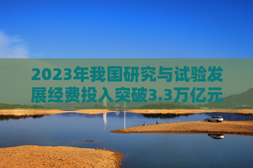 2023年我国研究与试验发展经费投入突破3.3万亿元