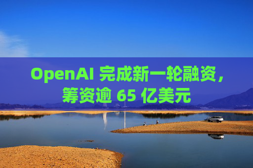 OpenAI 完成新一轮融资，筹资逾 65 亿美元