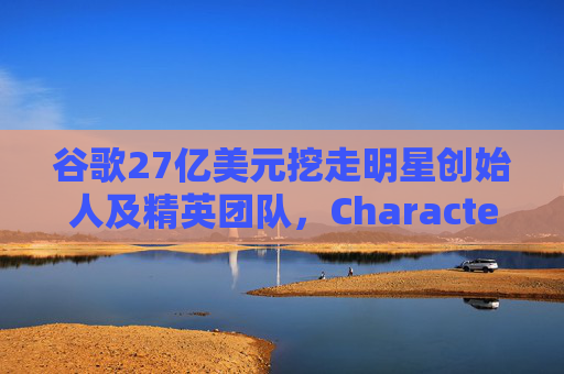 谷歌27亿美元挖走明星创始人及精英团队，Character.ai放弃AI大模型研发