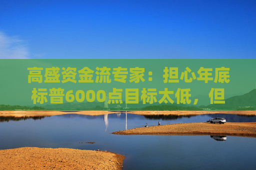 高盛资金流专家：担心年底标普6000点目标太低，但本月这三周战术性看跌