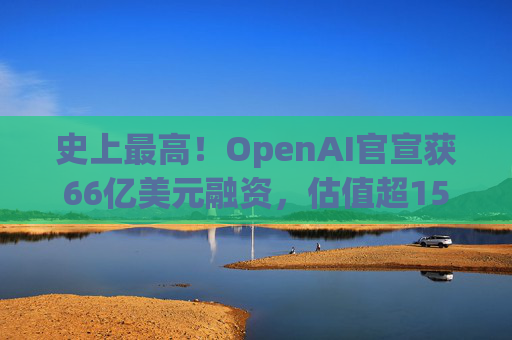 史上最高！OpenAI官宣获66亿美元融资，估值超1500亿美元