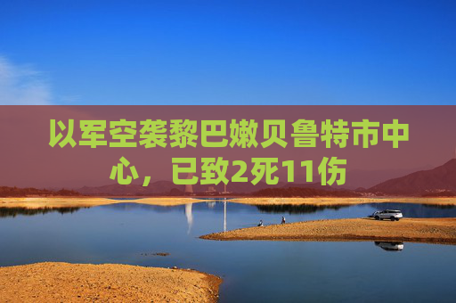 以军空袭黎巴嫩贝鲁特市中心，已致2死11伤