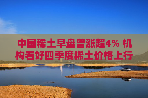 中国稀土早盘曾涨超4% 机构看好四季度稀土价格上行