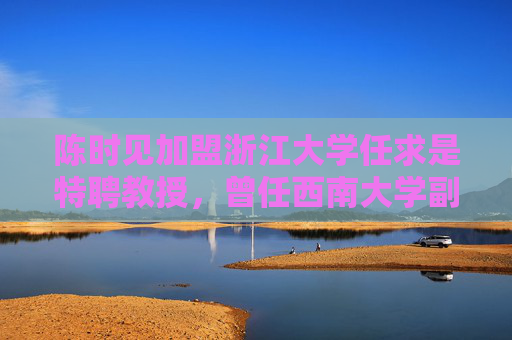 陈时见加盟浙江大学任求是特聘教授，曾任西南大学副校长