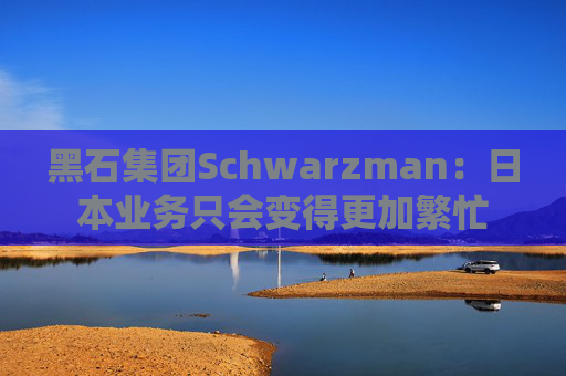 黑石集团Schwarzman：日本业务只会变得更加繁忙