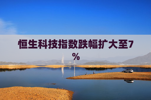 恒生科技指数跌幅扩大至7%