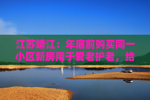 江苏靖江：年底前购买同一小区新房用于爱老护老，给予8 万元“孝心购”补贴