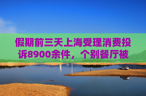 假期前三天上海受理消费投诉8900余件，个别餐厅被投诉拒收消费券