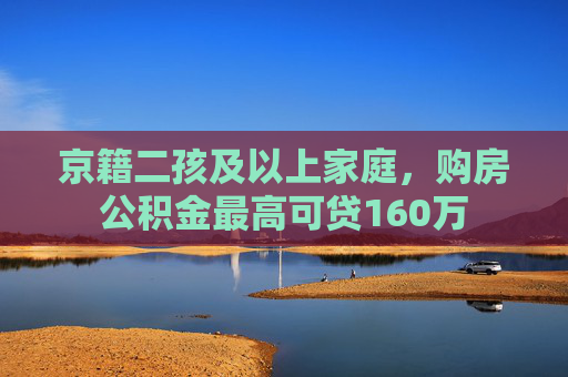 京籍二孩及以上家庭，购房公积金最高可贷160万