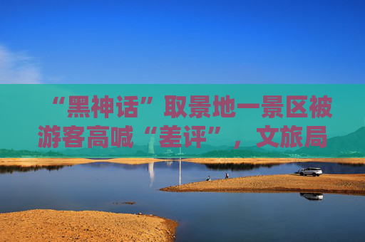 “黑神话”取景地一景区被游客高喊“差评”，文旅局致歉“天命人”