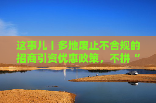 这事儿丨多地废止不合规的招商引资优惠政策，不拼“内卷”拼什么