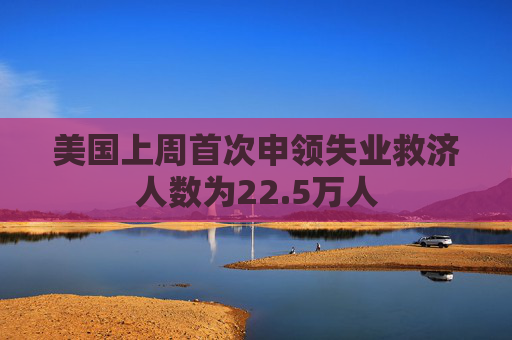 美国上周首次申领失业救济人数为22.5万人