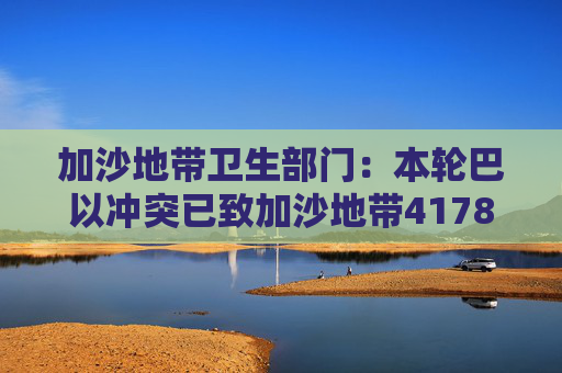 加沙地带卫生部门：本轮巴以冲突已致加沙地带41788人死亡