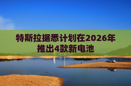 特斯拉据悉计划在2026年推出4款新电池